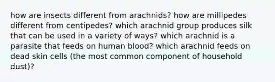 how are insects different from arachnids? how are millipedes different from centipedes? which arachnid group produces silk that can be used in a variety of ways? which arachnid is a parasite that feeds on human blood? which arachnid feeds on dead skin cells (the most common component of household dust)?