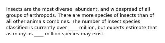 Insects are the most diverse, abundant, and widespread of all groups of arthropods. There are more species of insects than of all other animals combines. The number of insect species classified is currently over ____ million, but experts estimate that as many as ____ million species may exist.