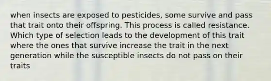 when insects are exposed to pesticides, some survive and pass that trait onto their offspring. This process is called resistance. Which type of selection leads to the development of this trait where the ones that survive increase the trait in the next generation while the susceptible insects do not pass on their traits