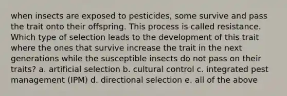 when insects are exposed to pesticides, some survive and pass the trait onto their offspring. This process is called resistance. Which type of selection leads to the development of this trait where the ones that survive increase the trait in the next generations while the susceptible insects do not pass on their traits? a. artificial selection b. cultural control c. integrated pest management (IPM) d. directional selection e. all of the above