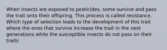 When insects are exposed to pesticides, some survive and pass the trait onto their offspring. This process is called resistance. Which type of selection leads to the development of this trait where the ones that survive increase the trait in the next generations while the susceptible insects do not pass on their traits