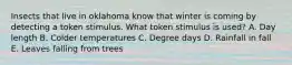 Insects that live in oklahoma know that winter is coming by detecting a token stimulus. What token stimulus is used? A. Day length B. Colder temperatures C. Degree days D. Rainfall in fall E. Leaves falling from trees