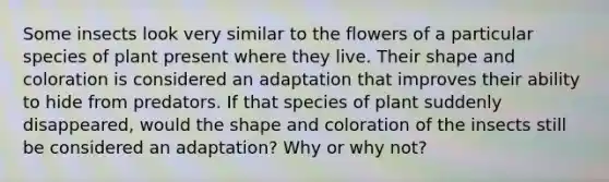 Some insects look very similar to the flowers of a particular species of plant present where they live. Their shape and coloration is considered an adaptation that improves their ability to hide from predators. If that species of plant suddenly disappeared, would the shape and coloration of the insects still be considered an adaptation? Why or why not?