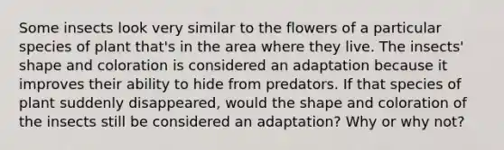 Some insects look very similar to the flowers of a particular species of plant that's in the area where they live. The insects' shape and coloration is considered an adaptation because it improves their ability to hide from predators. If that species of plant suddenly disappeared, would the shape and coloration of the insects still be considered an adaptation? Why or why not?