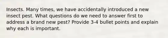 Insects. Many times, we have accidentally introduced a new insect pest. What questions do we need to answer first to address a brand new pest? Provide 3-4 bullet points and explain why each is important.