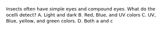 Insects often have simple eyes and compound eyes. What do the ocelli detect? A. Light and dark B. Red, Blue, and UV colors C. UV, Blue, yellow, and green colors. D. Both a and c