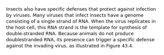 Insects also have specific defenses that protect against infection by viruses. Many viruses that infect insects have a genome consisting of a single strand of RNA. When the virus replicates in the host cell, this RNA strand is the template for synthesis of double-stranded RNA. Because animals do not produce doublestranded RNA, its presence can trigger a specific defense against the invading virus, as illustrated in Figure 43.4.