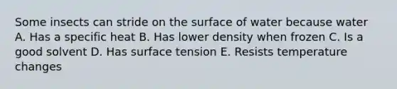 Some insects can stride on the surface of water because water A. Has a specific heat B. Has lower density when frozen C. Is a good solvent D. Has surface tension E. Resists temperature changes