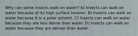 Why can some insects walk on water? A) Insects can walk on water because of its high surface tension. B) Insects can walk on water because it is a polar solvent. C) Insects can walk on water because they are less dense than water. D) Insects can walk on water because they are denser than water.