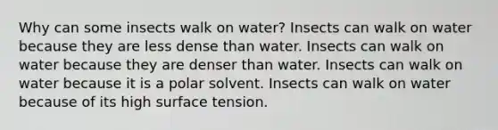 Why can some insects walk on water? Insects can walk on water because they are less dense than water. Insects can walk on water because they are denser than water. Insects can walk on water because it is a polar solvent. Insects can walk on water because of its high surface tension.