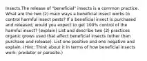 Insects.The release of "beneficial" insects is a common practice. What are the two (2) main ways a beneficial insect works to control harmful insect pests? If a beneficial insect is purchased and released, would you expect to get 100% control of the harmful insect? (explain) List and describe two (2) practices organic grows used that affect beneficial insects (other than purchase and release). List one positive and one negative and explain. (Hint: Think about it in terms of how beneficial insects work- predator or parasite.)