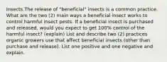 Insects.The release of "beneficial" insects is a common practice. What are the two (2) main ways a beneficial insect works to control harmful insect pests. If a beneficial insect is purchased and released, would you expect to get 100% control of the harmful insect? (explain) List and describe two (2) practices organic growers use that affect beneficial insects (other than purchase and release). List one positive and one negative and explain.