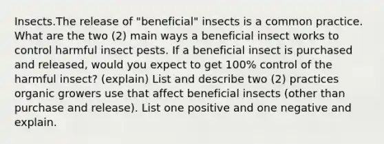 Insects.The release of "beneficial" insects is a common practice. What are the two (2) main ways a beneficial insect works to control harmful insect pests. If a beneficial insect is purchased and released, would you expect to get 100% control of the harmful insect? (explain) List and describe two (2) practices organic growers use that affect beneficial insects (other than purchase and release). List one positive and one negative and explain.