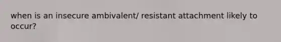 when is an insecure ambivalent/ resistant attachment likely to occur?