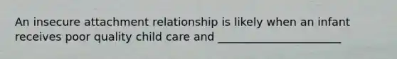 An insecure attachment relationship is likely when an infant receives poor quality child care and ______________________