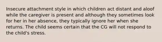 Insecure attachment style in which children act distant and aloof while the caregiver is present and although they sometimes look for her in her absence, they typically ignore her when she returns. The child seems certain that the CG will not respond to the child's stress.