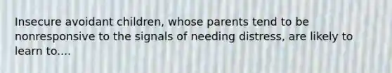 Insecure avoidant children, whose parents tend to be nonresponsive to the signals of needing distress, are likely to learn to....