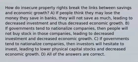 How do insecure property rights break the links between savings and economic growth? A) If people think they may lose the money they save in banks, they will not save as much, leading to decreased investment and thus decreased economic growth. B) If governments tend to nationalize companies, then people will not buy stock in those companies, leading to decreased investment and decreased economic growth. C) If governments tend to nationalize companies, then investors will hesitate to invest, leading to lower physical capital stocks and decreased economic growth. D) All of the answers are correct.