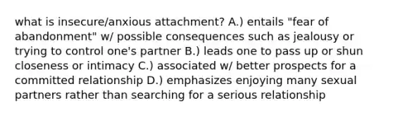 what is insecure/anxious attachment? A.) entails "fear of abandonment" w/ possible consequences such as jealousy or trying to control one's partner B.) leads one to pass up or shun closeness or intimacy C.) associated w/ better prospects for a committed relationship D.) emphasizes enjoying many sexual partners rather than searching for a serious relationship