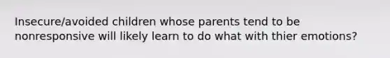 Insecure/avoided children whose parents tend to be nonresponsive will likely learn to do what with thier emotions?