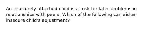 An insecurely attached child is at risk for later problems in relationships with peers. Which of the following can aid an insecure child's adjustment?