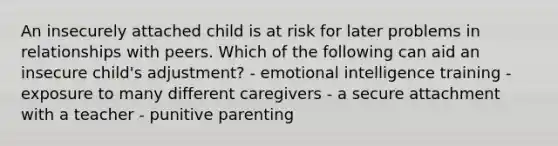 An insecurely attached child is at risk for later problems in relationships with peers. Which of the following can aid an insecure child's adjustment? - emotional intelligence training - exposure to many different caregivers - a secure attachment with a teacher - punitive parenting