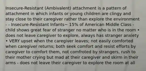 Insecure-Resistant (Ambivalent) attachment is a pattern of attachment in which infants or young children are clingy and stay close to their caregiver rather than explore the environment - - Insecure-Resistant Infants~ 15% of American Middle Class - child shows great fear of stranger no matter who is in the room • does not leave caregiver to explore, always has stranger anxiety • VERY upset when the caregiver leaves; not easily comforted when caregiver returns; both seek comfort and resist efforts by caregiver to comfort them, not comfroted by strangers, rush to their mother crying but mad at their caregiver and skirm in their arms - does not leave their caregiver to explore the room at all