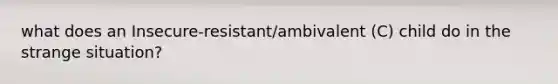 what does an Insecure-resistant/ambivalent (C) child do in the strange situation?