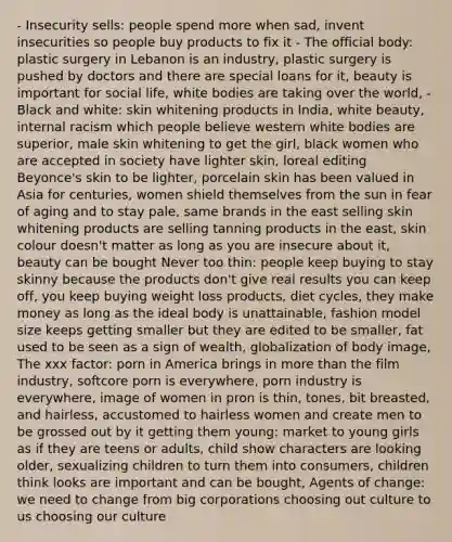 - Insecurity sells: people spend more when sad, invent insecurities so people buy products to fix it - The official body: plastic surgery in Lebanon is an industry, plastic surgery is pushed by doctors and there are special loans for it, beauty is important for social life, white bodies are taking over the world, - Black and white: skin whitening products in India, white beauty, internal racism which people believe western white bodies are superior, male skin whitening to get the girl, black women who are accepted in society have lighter skin, loreal editing Beyonce's skin to be lighter, porcelain skin has been valued in Asia for centuries, women shield themselves from the sun in fear of aging and to stay pale, same brands in the east selling skin whitening products are selling tanning products in the east, skin colour doesn't matter as long as you are insecure about it, beauty can be bought Never too thin: people keep buying to stay skinny because the products don't give real results you can keep off, you keep buying weight loss products, diet cycles, they make money as long as the ideal body is unattainable, fashion model size keeps getting smaller but they are edited to be smaller, fat used to be seen as a sign of wealth, globalization of body image, The xxx factor: porn in America brings in <a href='https://www.questionai.com/knowledge/keWHlEPx42-more-than' class='anchor-knowledge'>more than</a> the film industry, softcore porn is everywhere, porn industry is everywhere, image of women in pron is thin, tones, bit breasted, and hairless, accustomed to hairless women and create men to be grossed out by it getting them young: market to young girls as if they are teens or adults, child show characters are looking older, sexualizing children to turn them into consumers, children think looks are important and can be bought, Agents of change: we need to change from big corporations choosing out culture to us choosing our culture