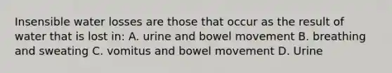 Insensible water losses are those that occur as the result of water that is lost in: A. urine and bowel movement B. breathing and sweating C. vomitus and bowel movement D. Urine