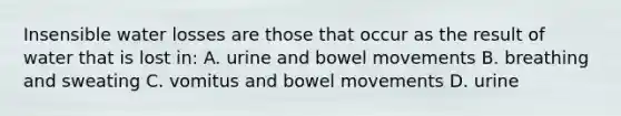 Insensible water losses are those that occur as the result of water that is lost in: A. urine and bowel movements B. breathing and sweating C. vomitus and bowel movements D. urine