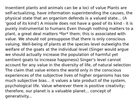 Insentient plants and animals can be a loci of value Plants are self-actualizing, have information superintending the causes, the physical state that an organism defends is a valued state... (A 'good of its kind') A missile does not have a good of its kind - it is purely instrumental to humans Even though nothing matters to a plant, a great deal matters *for* them; this is associated with value. We should not presuppose that there is only conscious valuing. Well-being of plants at the species level outweighs the welfare of the goats at the individual level (Singer would argue we should actually increase the population of harmful yet sentient goats to increase happiness) Singer's level cannot account for any value in the diversity of life, of natural selection The claim that value enters the world only in the conscious experiences of the subjective lives of higher organisms has too much subjective bias... it values a late product of the system, psychological life. Value wherever there is positive creativity; therefore, our planet is a valuable planet... concept of generativity...