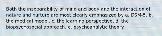 Both the inseparability of mind and body and the interaction of nature and nurture are most clearly emphasized by a. DSM-5. b. the medical model. c. the learning perspective. d. the biopsychosocial approach. e. psychoanalytic theory