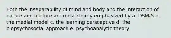 Both the inseparability of mind and body and the interaction of nature and nurture are most clearly emphasized by a. DSM-5 b. the medial model c. the learning persceptive d. the biopsychosocial approach e. psychoanalytic theory