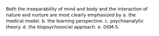 Both the inseparability of mind and body and the interaction of nature and nurture are most clearly emphasized by a. the medical model. b. the learning perspective. c. psychoanalytic theory. d. the biopsychosocial approach. e. DSM-5.