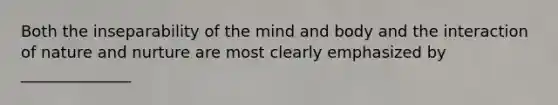 Both the inseparability of the mind and body and the interaction of nature and nurture are most clearly emphasized by ______________