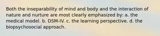 Both the inseparability of mind and body and the interaction of nature and nurture are most clearly emphasized by: a. the medical model. b. DSM-IV. c. the learning perspective. d. the biopsychosocial approach.