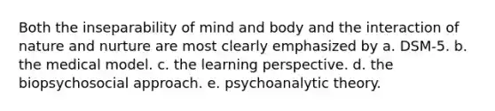 Both the inseparability of mind and body and the interaction of <a href='https://www.questionai.com/knowledge/k8aupmwPsn-nature-and-nurture' class='anchor-knowledge'>nature and nurture</a> are most clearly emphasized by a. DSM-5. b. the medical model. c. the learning perspective. d. the biopsychosocial approach. e. psychoanalytic theory.