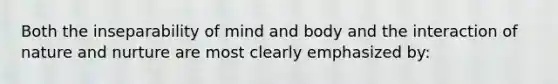 Both the inseparability of mind and body and the interaction of nature and nurture are most clearly emphasized by: