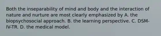 Both the inseparability of mind and body and the interaction of nature and nurture are most clearly emphasized by A. the biopsychosocial approach. B. the learning perspective. C. DSM-IV-TR. D. the medical model.