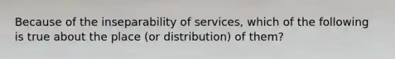 Because of the inseparability of services, which of the following is true about the place (or distribution) of them?