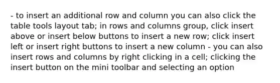 - to insert an additional row and column you can also click the table tools layout tab; in rows and columns group, click insert above or insert below buttons to insert a new row; click insert left or insert right buttons to insert a new column - you can also insert rows and columns by right clicking in a cell; clicking the insert button on the mini toolbar and selecting an option