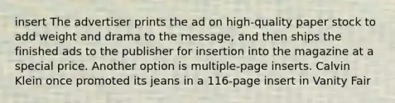 insert The advertiser prints the ad on high-quality paper stock to add weight and drama to the message, and then ships the finished ads to the publisher for insertion into the magazine at a special price. Another option is multiple-page inserts. Calvin Klein once promoted its jeans in a 116-page insert in Vanity Fair