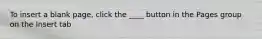 To insert a blank page, click the ____ button in the Pages group on the Insert tab