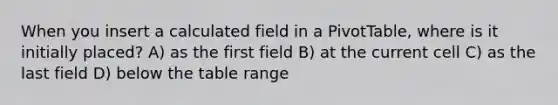 When you insert a calculated field in a PivotTable, where is it initially placed? A) as the first field B) at the current cell C) as the last field D) below the table range