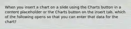 When you insert a chart on a slide using the Charts button in a content placeholder or the Charts button on the insert tab, which of the following opens so that you can enter that data for the chart?