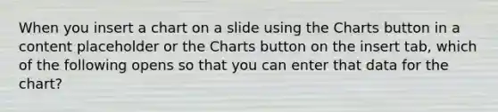 When you insert a chart on a slide using the Charts button in a content placeholder or the Charts button on the insert tab, which of the following opens so that you can enter that data for the chart?