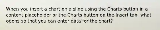 When you insert a chart on a slide using the Charts button in a content placeholder or the Charts button on the Insert tab, what opens so that you can enter data for the chart?