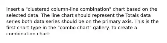 Insert a "clustered column-line combination" chart based on the selected data. The line chart should represent the Totals data series both data series should be on the primary axis. This is the first chart type in the "combo chart" gallery. To create a combination chart: