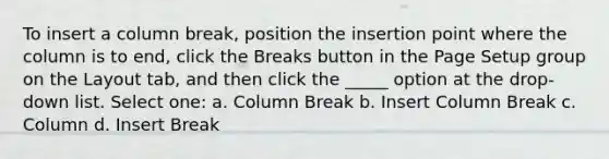 To insert a column break, position the insertion point where the column is to end, click the Breaks button in the Page Setup group on the Layout tab, and then click the _____ option at the drop-down list. Select one: a. Column Break b. Insert Column Break c. Column d. Insert Break